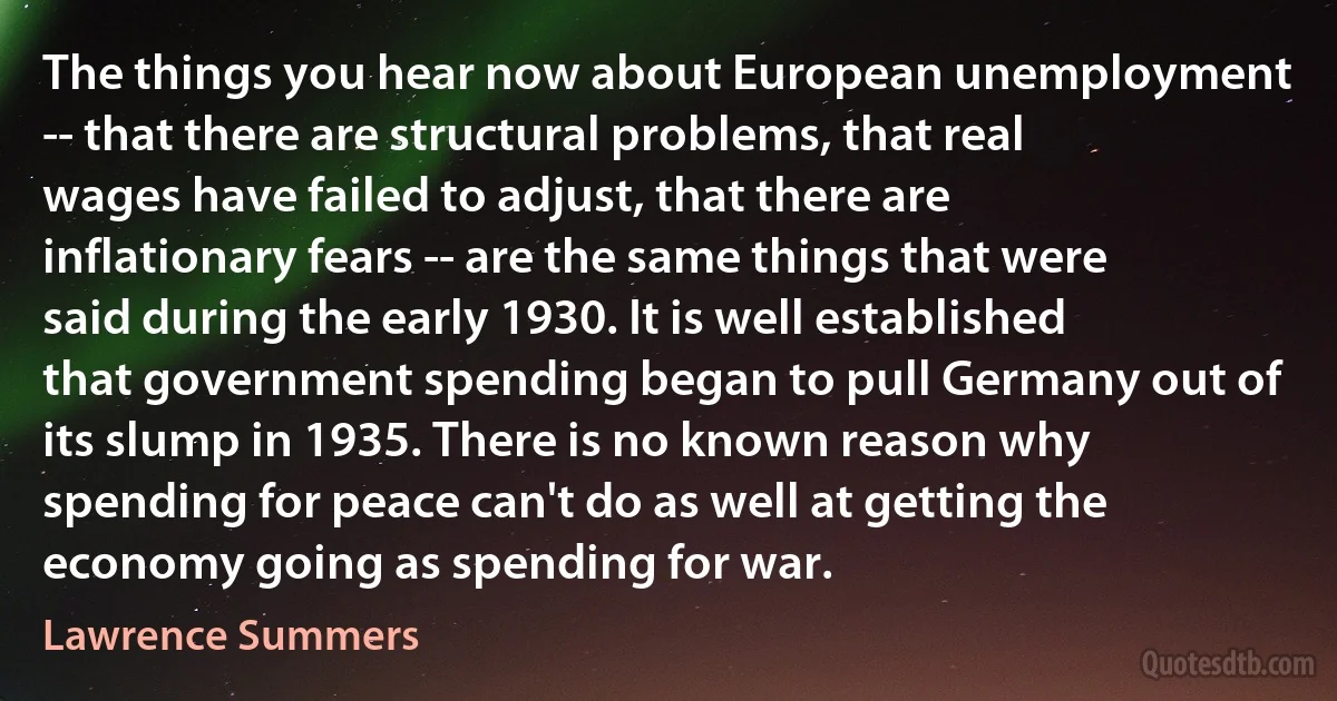 The things you hear now about European unemployment -- that there are structural problems, that real wages have failed to adjust, that there are inflationary fears -- are the same things that were said during the early 1930. It is well established that government spending began to pull Germany out of its slump in 1935. There is no known reason why spending for peace can't do as well at getting the economy going as spending for war. (Lawrence Summers)