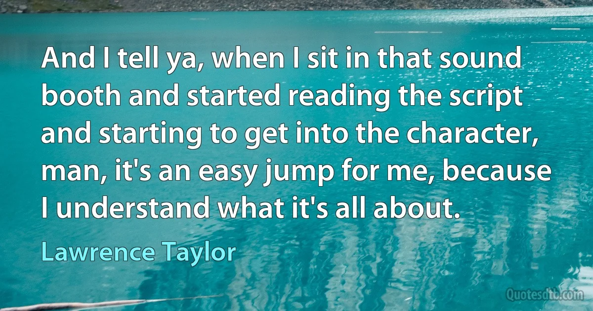 And I tell ya, when I sit in that sound booth and started reading the script and starting to get into the character, man, it's an easy jump for me, because I understand what it's all about. (Lawrence Taylor)