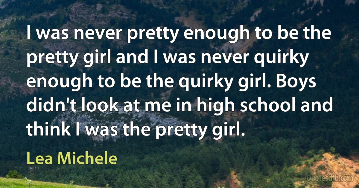 I was never pretty enough to be the pretty girl and I was never quirky enough to be the quirky girl. Boys didn't look at me in high school and think I was the pretty girl. (Lea Michele)