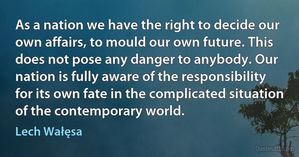 As a nation we have the right to decide our own affairs, to mould our own future. This does not pose any danger to anybody. Our nation is fully aware of the responsibility for its own fate in the complicated situation of the contemporary world. (Lech Wałęsa)