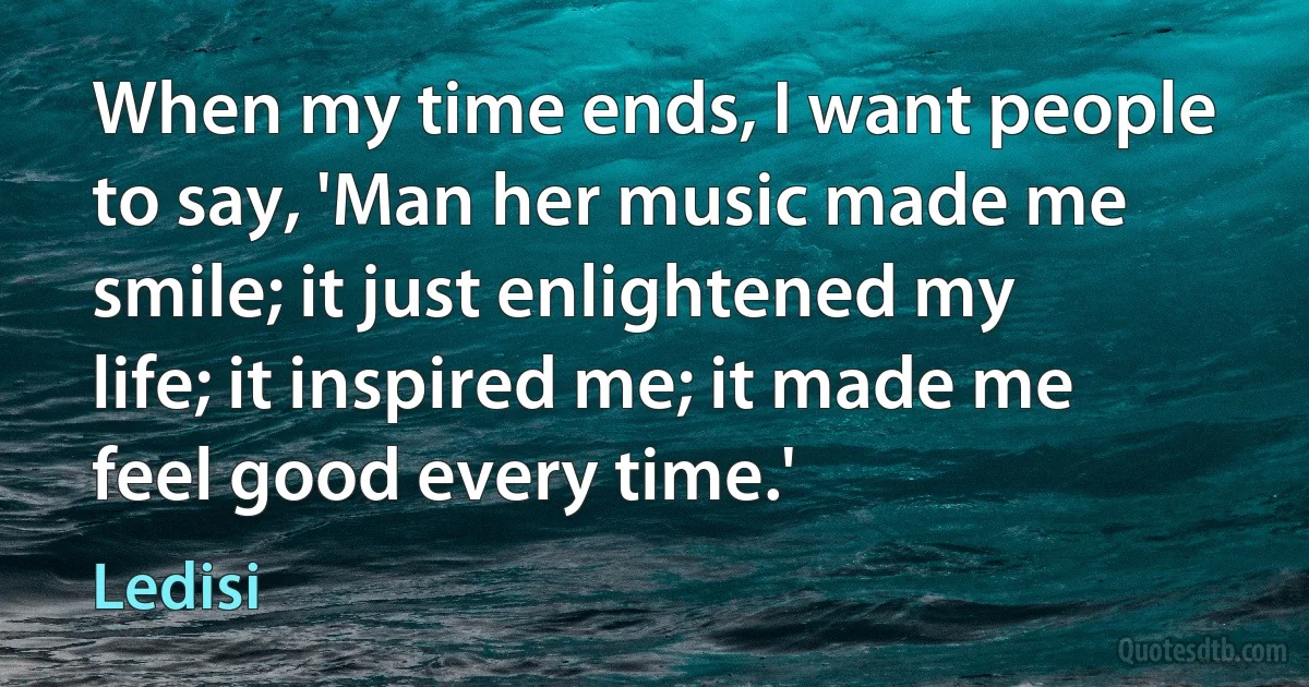 When my time ends, I want people to say, 'Man her music made me smile; it just enlightened my life; it inspired me; it made me feel good every time.' (Ledisi)