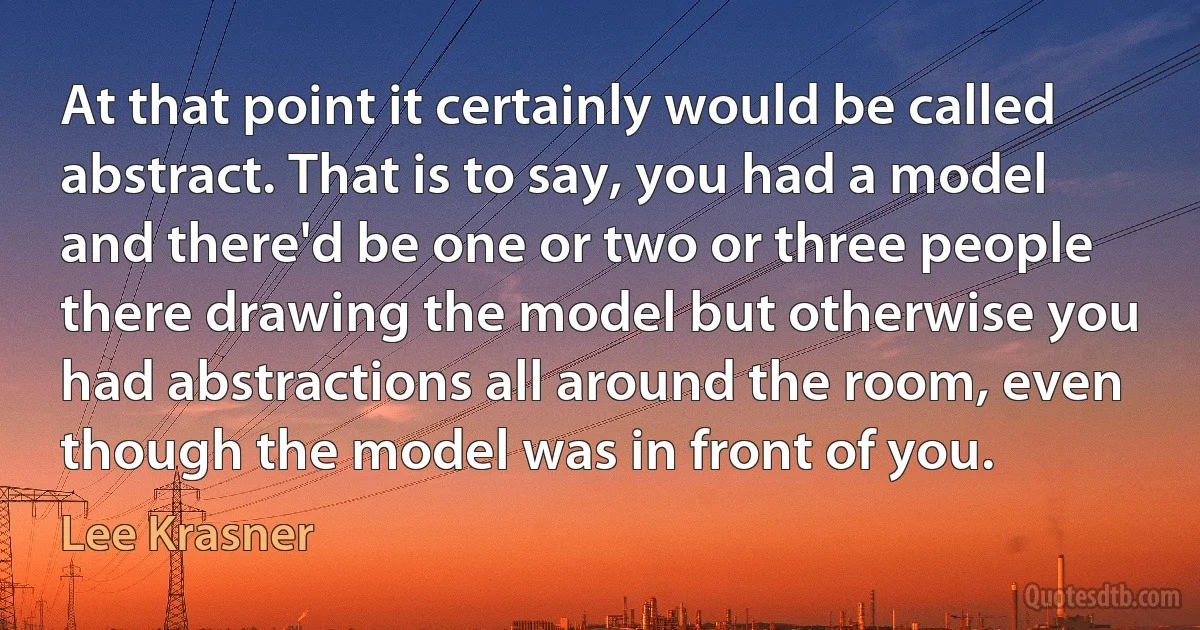 At that point it certainly would be called abstract. That is to say, you had a model and there'd be one or two or three people there drawing the model but otherwise you had abstractions all around the room, even though the model was in front of you. (Lee Krasner)