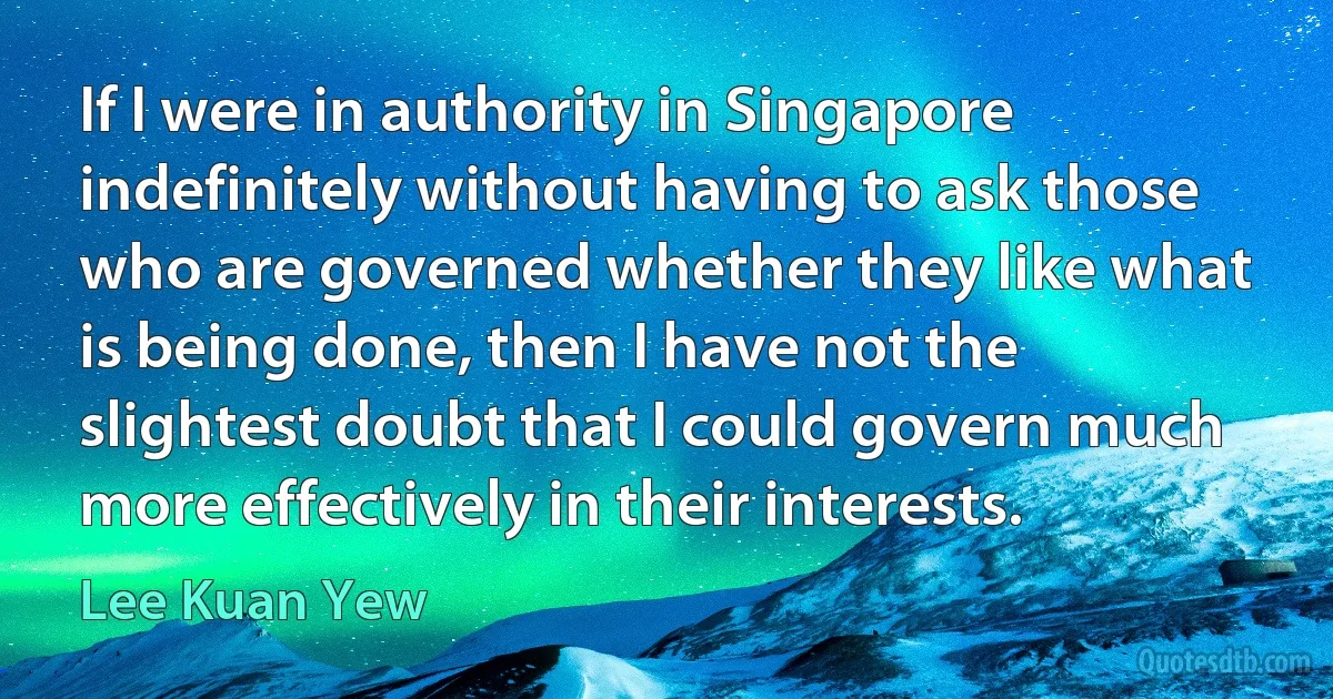 If I were in authority in Singapore indefinitely without having to ask those who are governed whether they like what is being done, then I have not the slightest doubt that I could govern much more effectively in their interests. (Lee Kuan Yew)