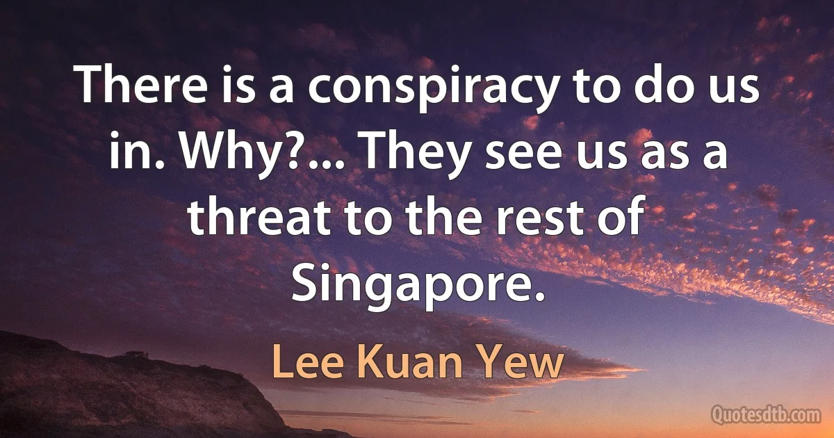 There is a conspiracy to do us in. Why?... They see us as a threat to the rest of Singapore. (Lee Kuan Yew)