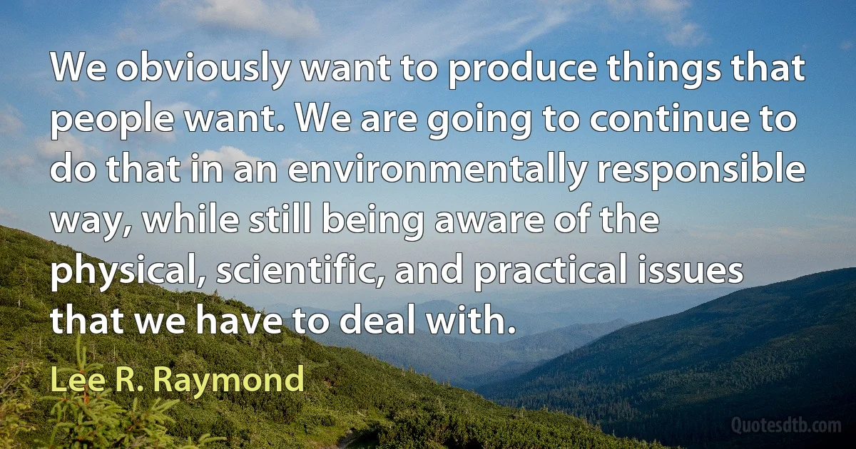 We obviously want to produce things that people want. We are going to continue to do that in an environmentally responsible way, while still being aware of the physical, scientific, and practical issues that we have to deal with. (Lee R. Raymond)