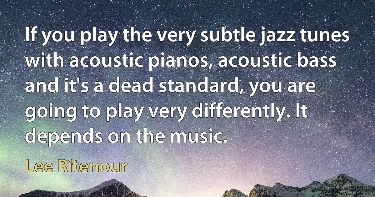 If you play the very subtle jazz tunes with acoustic pianos, acoustic bass and it's a dead standard, you are going to play very differently. It depends on the music. (Lee Ritenour)