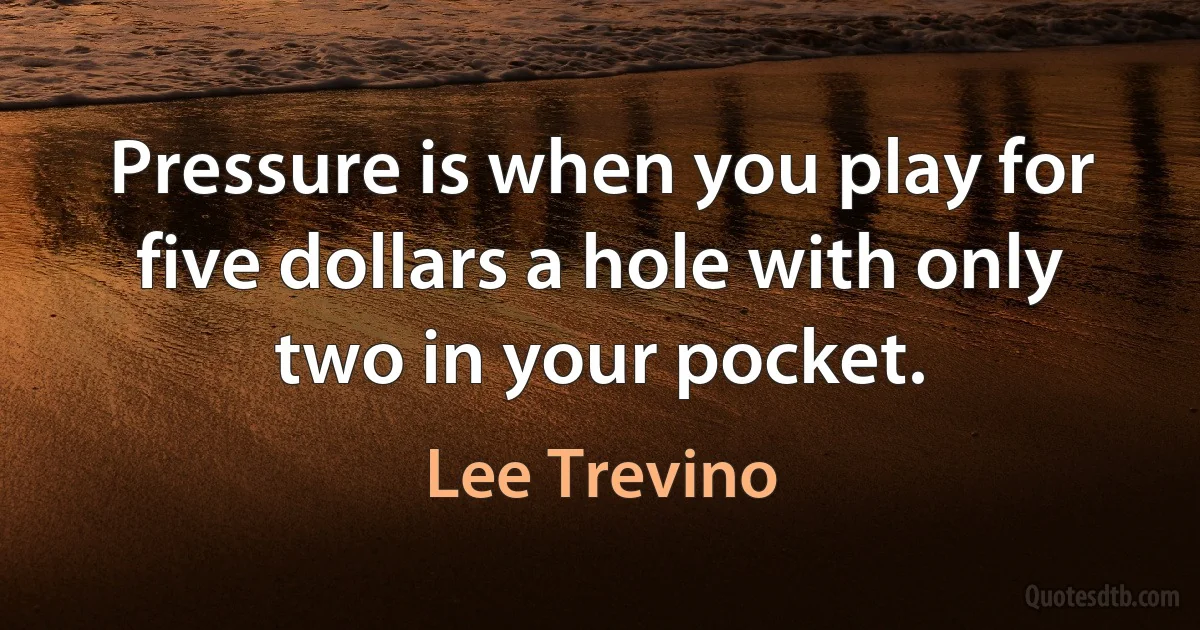 Pressure is when you play for five dollars a hole with only two in your pocket. (Lee Trevino)