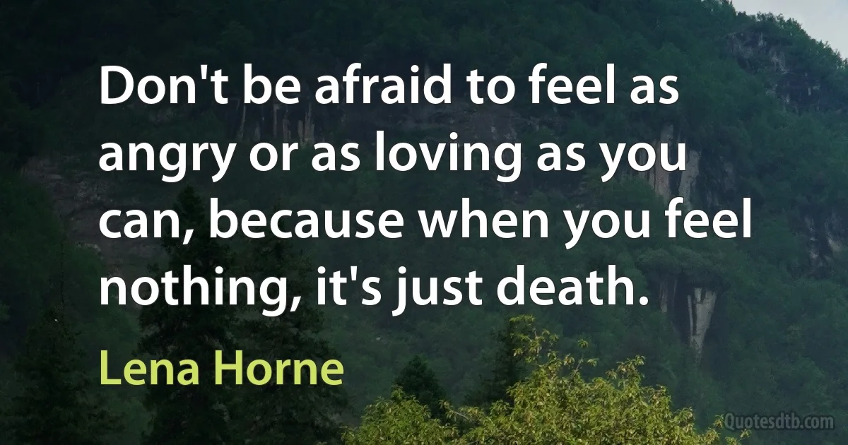 Don't be afraid to feel as angry or as loving as you can, because when you feel nothing, it's just death. (Lena Horne)