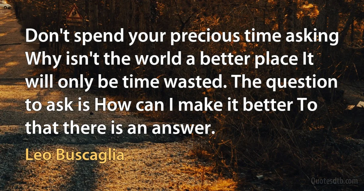 Don't spend your precious time asking Why isn't the world a better place It will only be time wasted. The question to ask is How can I make it better To that there is an answer. (Leo Buscaglia)