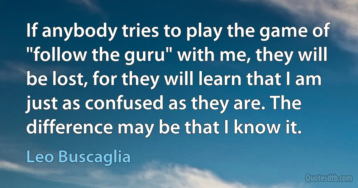 If anybody tries to play the game of "follow the guru" with me, they will be lost, for they will learn that I am just as confused as they are. The difference may be that I know it. (Leo Buscaglia)