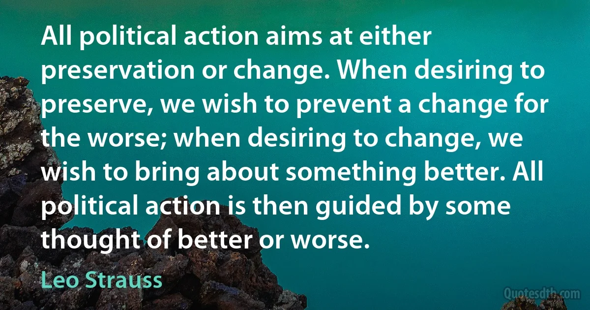 All political action aims at either preservation or change. When desiring to preserve, we wish to prevent a change for the worse; when desiring to change, we wish to bring about something better. All political action is then guided by some thought of better or worse. (Leo Strauss)