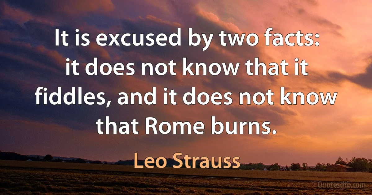 It is excused by two facts: it does not know that it fiddles, and it does not know that Rome burns. (Leo Strauss)