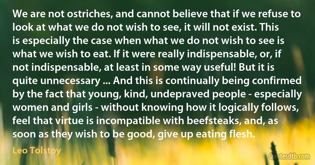 We are not ostriches, and cannot believe that if we refuse to look at what we do not wish to see, it will not exist. This is especially the case when what we do not wish to see is what we wish to eat. If it were really indispensable, or, if not indispensable, at least in some way useful! But it is quite unnecessary ... And this is continually being confirmed by the fact that young, kind, undepraved people - especially women and girls - without knowing how it logically follows, feel that virtue is incompatible with beefsteaks, and, as soon as they wish to be good, give up eating flesh. (Leo Tolstoy)