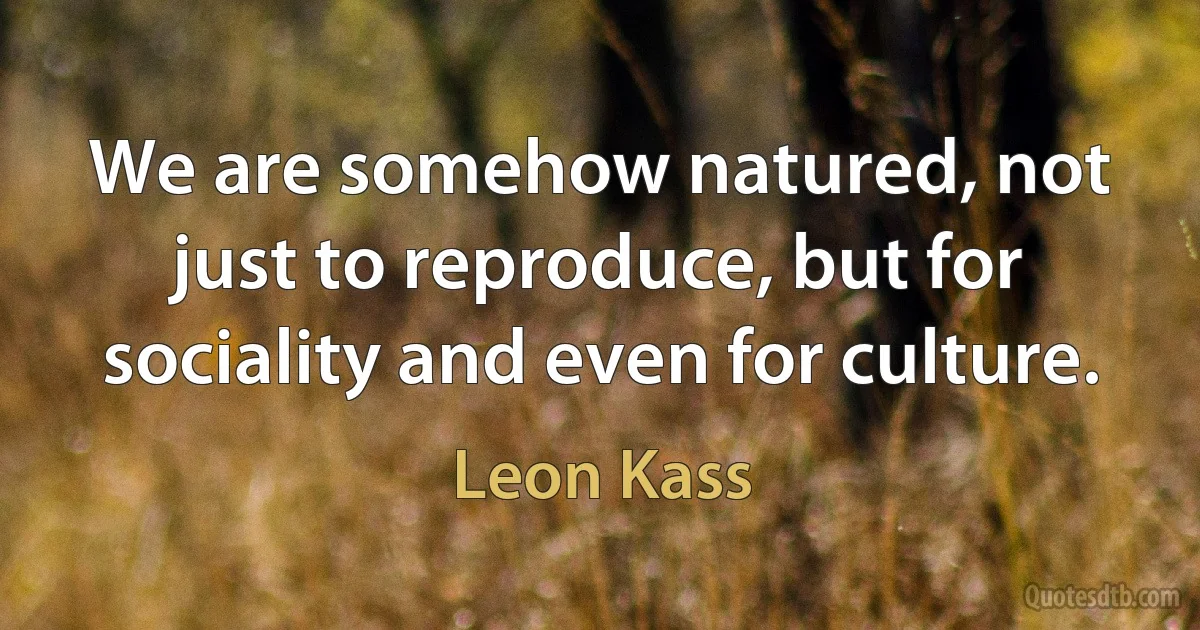 We are somehow natured, not just to reproduce, but for sociality and even for culture. (Leon Kass)