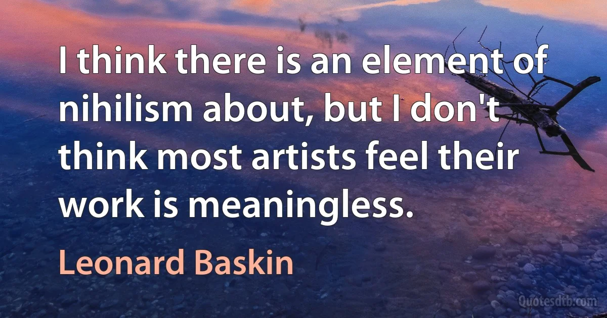 I think there is an element of nihilism about, but I don't think most artists feel their work is meaningless. (Leonard Baskin)