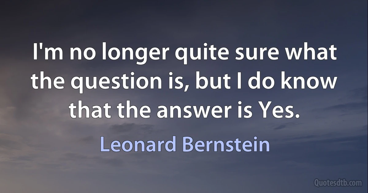 I'm no longer quite sure what the question is, but I do know that the answer is Yes. (Leonard Bernstein)