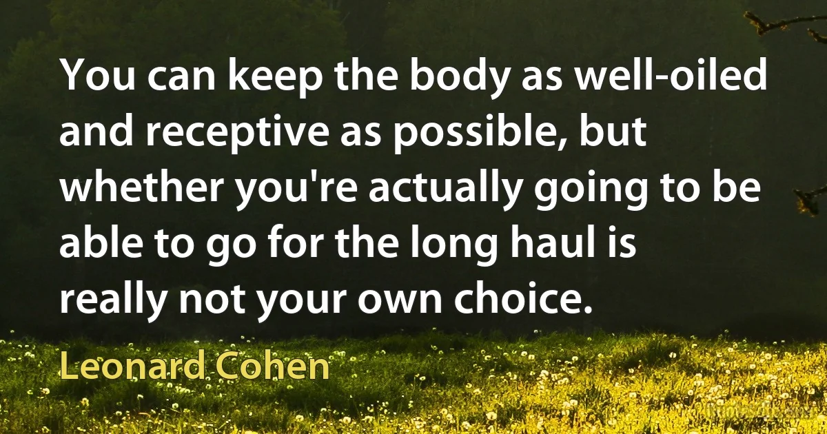 You can keep the body as well-oiled and receptive as possible, but whether you're actually going to be able to go for the long haul is really not your own choice. (Leonard Cohen)