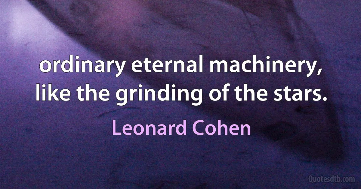 ordinary eternal machinery, like the grinding of the stars. (Leonard Cohen)