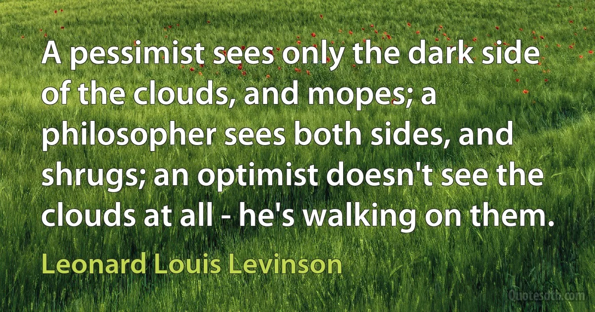 A pessimist sees only the dark side of the clouds, and mopes; a philosopher sees both sides, and shrugs; an optimist doesn't see the clouds at all - he's walking on them. (Leonard Louis Levinson)