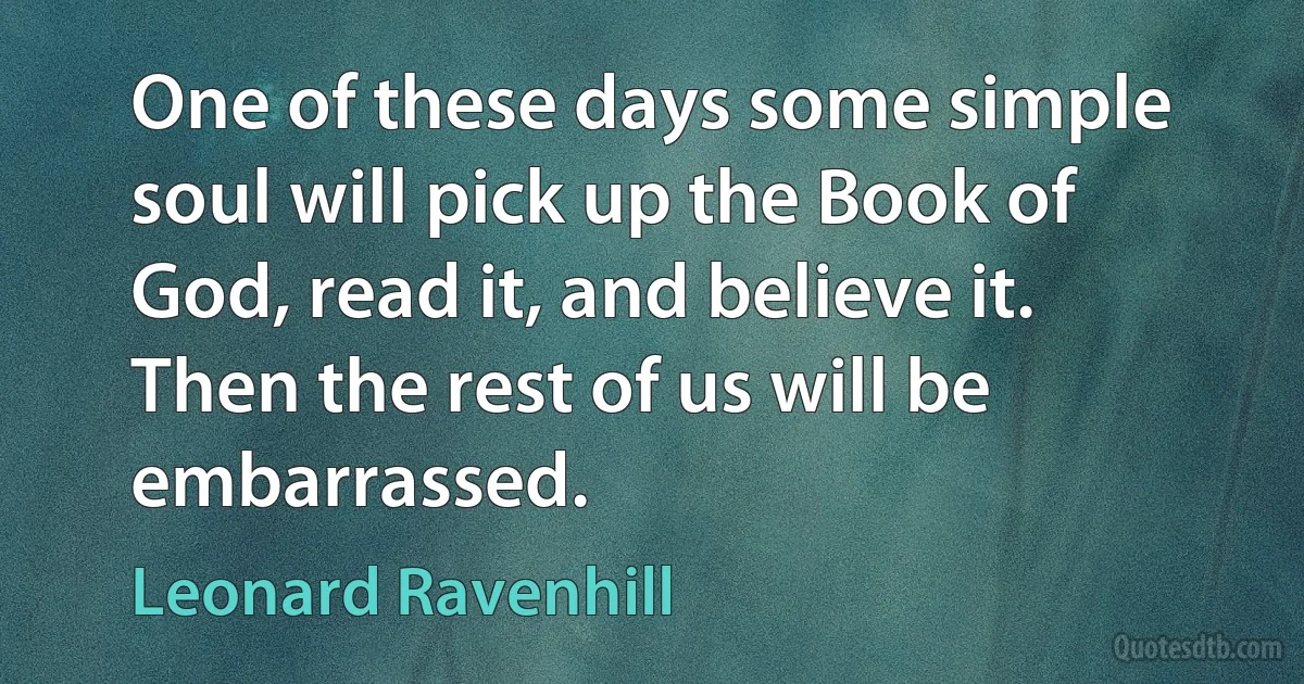 One of these days some simple soul will pick up the Book of God, read it, and believe it. Then the rest of us will be embarrassed. (Leonard Ravenhill)