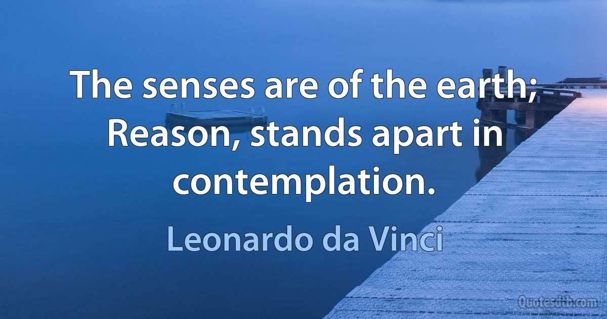 The senses are of the earth; Reason, stands apart in contemplation. (Leonardo da Vinci)