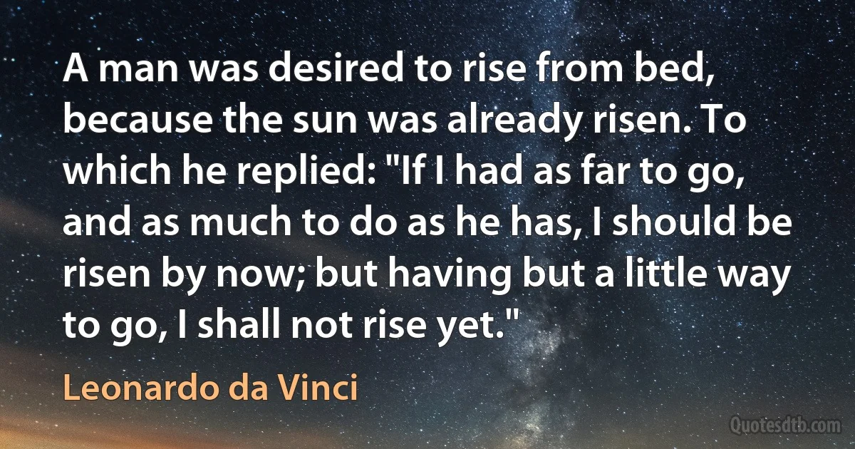 A man was desired to rise from bed, because the sun was already risen. To which he replied: "If I had as far to go, and as much to do as he has, I should be risen by now; but having but a little way to go, I shall not rise yet." (Leonardo da Vinci)