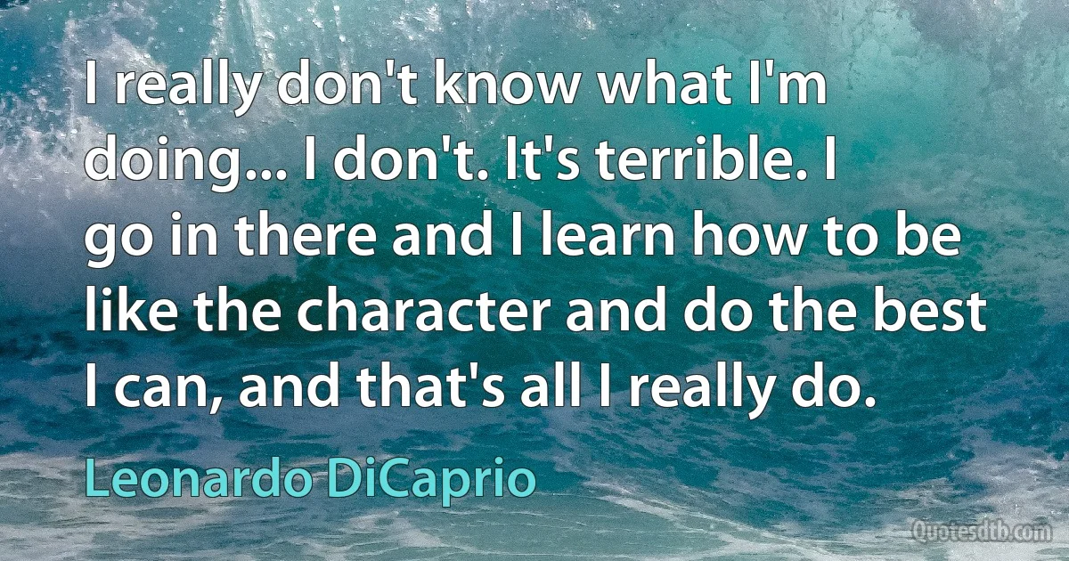 I really don't know what I'm doing... I don't. It's terrible. I go in there and I learn how to be like the character and do the best I can, and that's all I really do. (Leonardo DiCaprio)