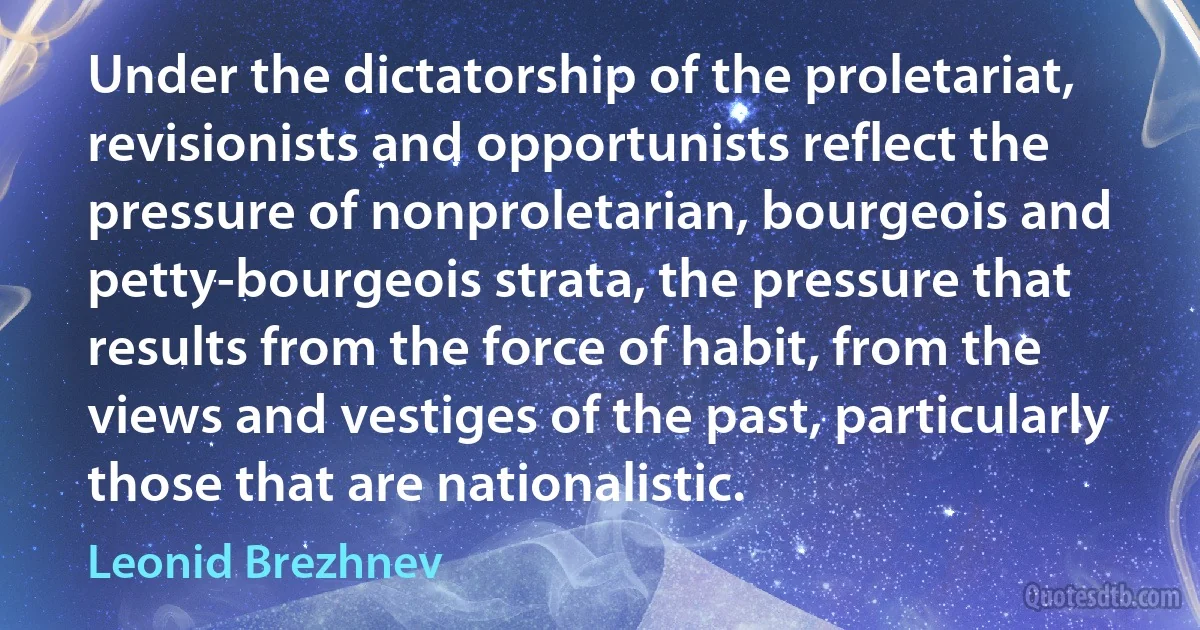 Under the dictatorship of the proletariat, revisionists and opportunists reflect the pressure of nonproletarian, bourgeois and petty-bourgeois strata, the pressure that results from the force of habit, from the views and vestiges of the past, particularly those that are nationalistic. (Leonid Brezhnev)