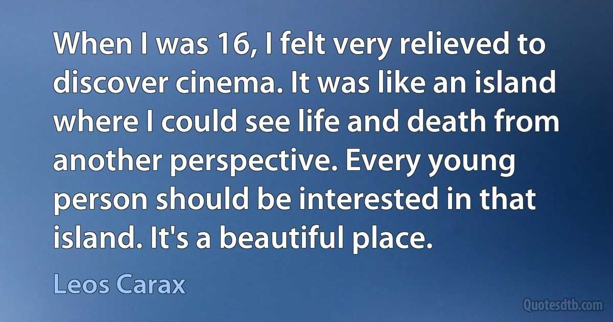 When I was 16, I felt very relieved to discover cinema. It was like an island where I could see life and death from another perspective. Every young person should be interested in that island. It's a beautiful place. (Leos Carax)