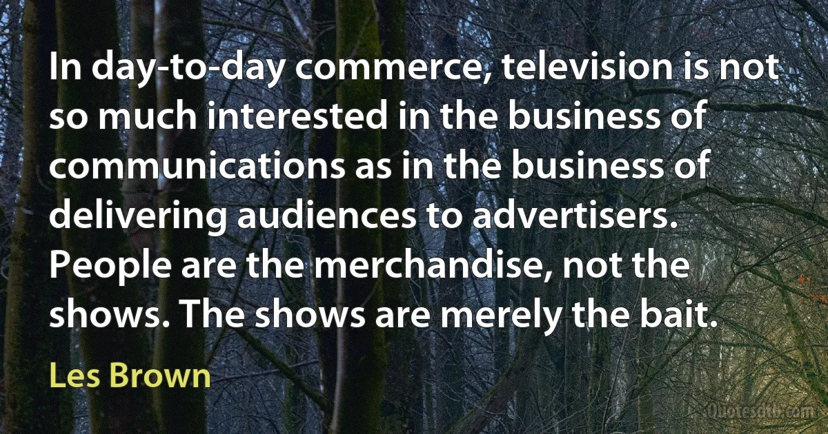 In day-to-day commerce, television is not so much interested in the business of communications as in the business of delivering audiences to advertisers. People are the merchandise, not the shows. The shows are merely the bait. (Les Brown)