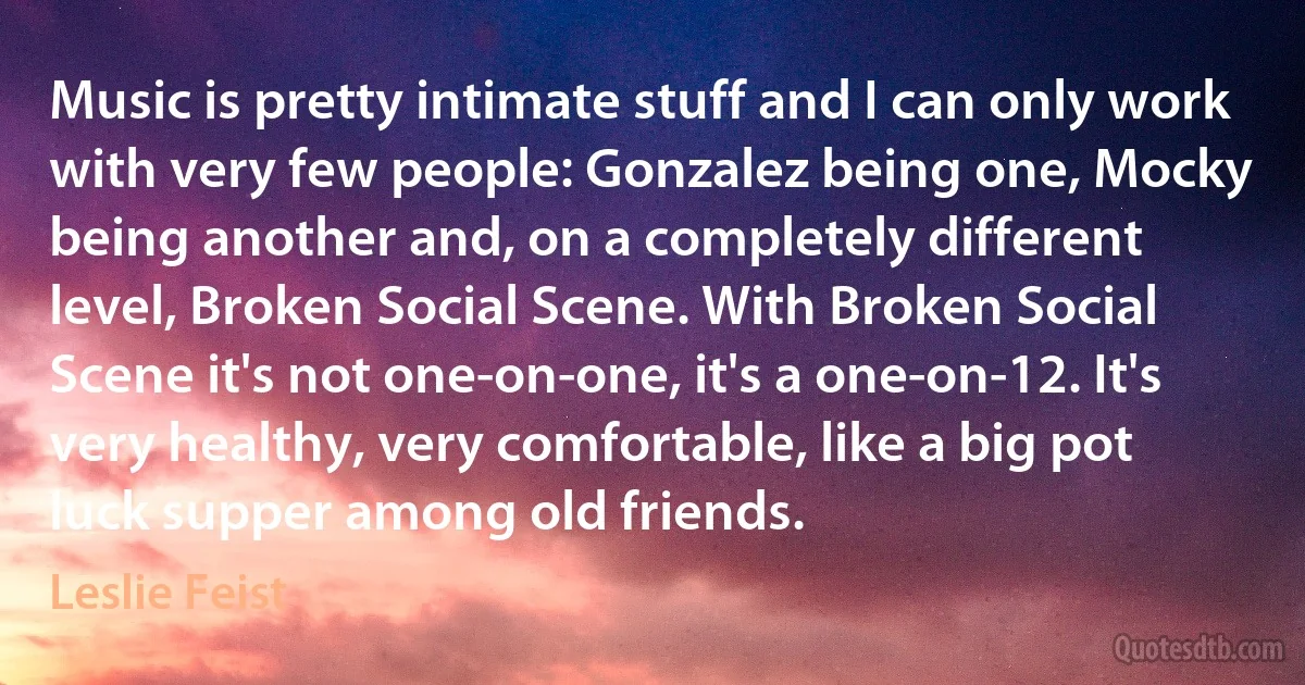 Music is pretty intimate stuff and I can only work with very few people: Gonzalez being one, Mocky being another and, on a completely different level, Broken Social Scene. With Broken Social Scene it's not one-on-one, it's a one-on-12. It's very healthy, very comfortable, like a big pot luck supper among old friends. (Leslie Feist)