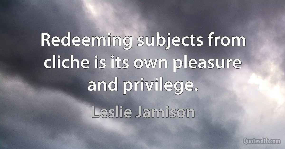 Redeeming subjects from cliche is its own pleasure and privilege. (Leslie Jamison)