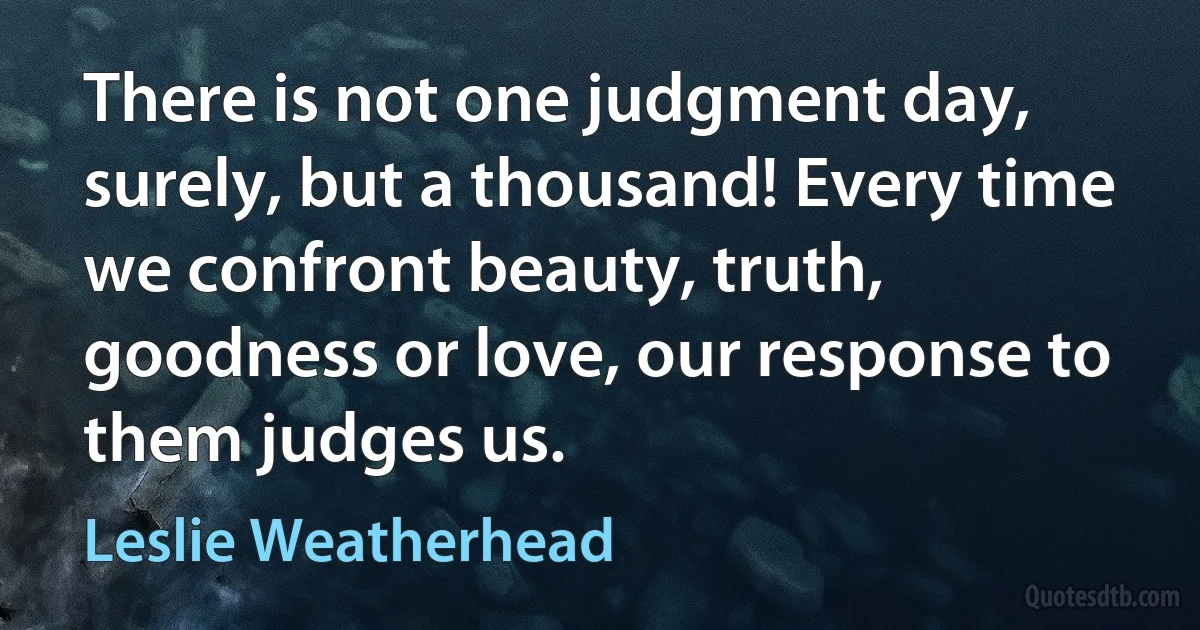 There is not one judgment day, surely, but a thousand! Every time we confront beauty, truth, goodness or love, our response to them judges us. (Leslie Weatherhead)