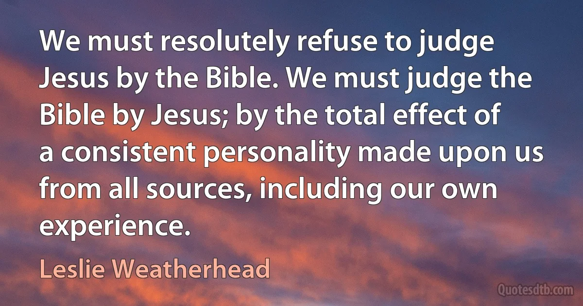 We must resolutely refuse to judge Jesus by the Bible. We must judge the Bible by Jesus; by the total effect of a consistent personality made upon us from all sources, including our own experience. (Leslie Weatherhead)