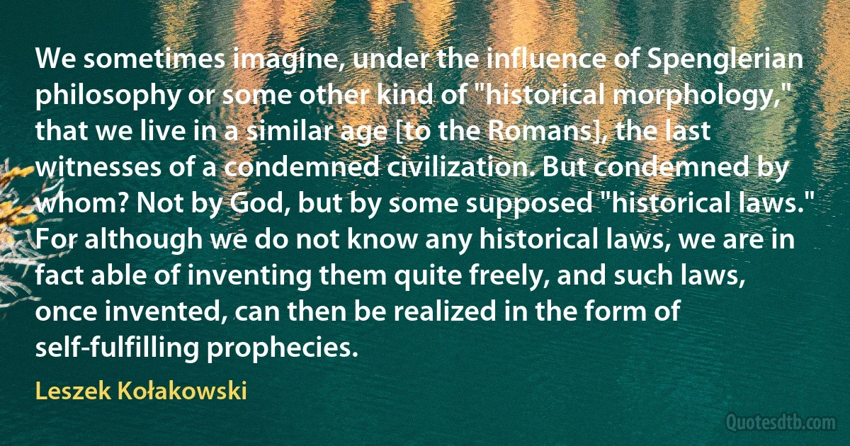 We sometimes imagine, under the influence of Spenglerian philosophy or some other kind of "historical morphology," that we live in a similar age [to the Romans], the last witnesses of a condemned civilization. But condemned by whom? Not by God, but by some supposed "historical laws." For although we do not know any historical laws, we are in fact able of inventing them quite freely, and such laws, once invented, can then be realized in the form of self-fulfilling prophecies. (Leszek Kołakowski)