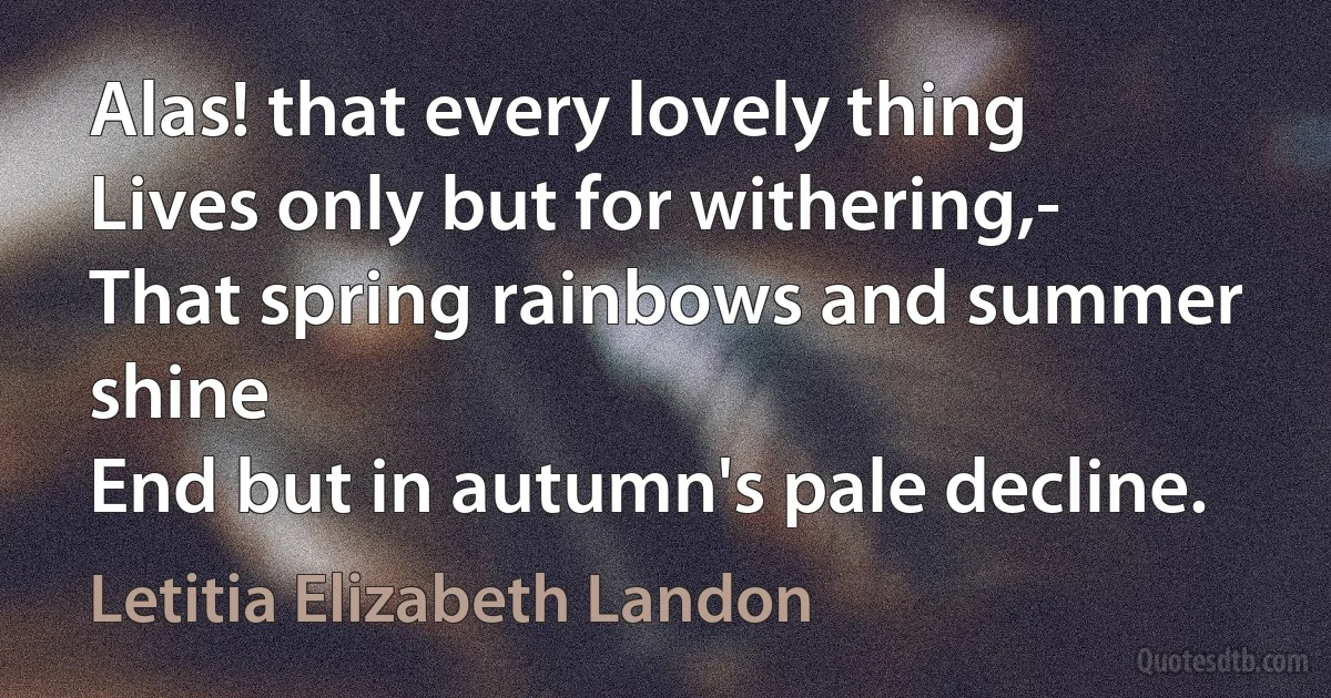 Alas! that every lovely thing
Lives only but for withering,-
That spring rainbows and summer shine
End but in autumn's pale decline. (Letitia Elizabeth Landon)