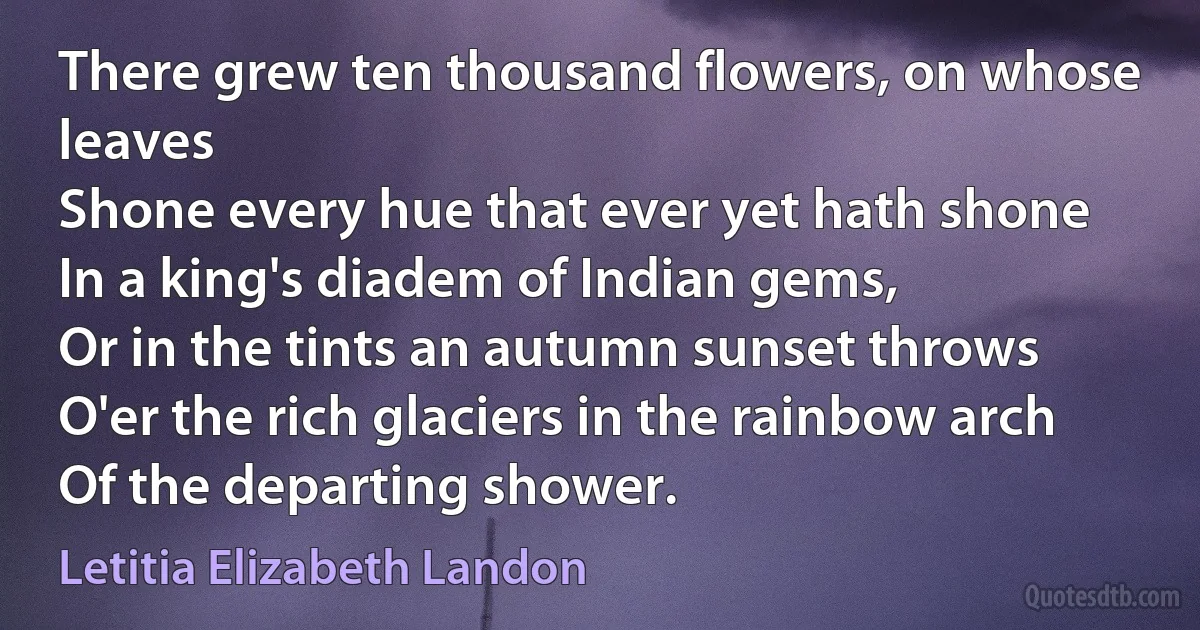 There grew ten thousand flowers, on whose leaves
Shone every hue that ever yet hath shone
In a king's diadem of Indian gems,
Or in the tints an autumn sunset throws
O'er the rich glaciers in the rainbow arch
Of the departing shower. (Letitia Elizabeth Landon)