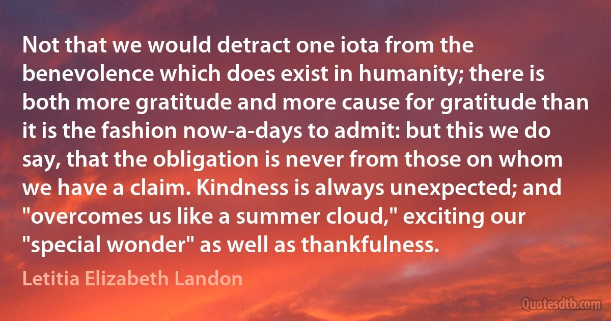 Not that we would detract one iota from the benevolence which does exist in humanity; there is both more gratitude and more cause for gratitude than it is the fashion now-a-days to admit: but this we do say, that the obligation is never from those on whom we have a claim. Kindness is always unexpected; and "overcomes us like a summer cloud," exciting our "special wonder" as well as thankfulness. (Letitia Elizabeth Landon)