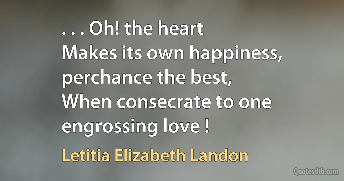 . . . Oh! the heart
Makes its own happiness, perchance the best,
When consecrate to one engrossing love ! (Letitia Elizabeth Landon)