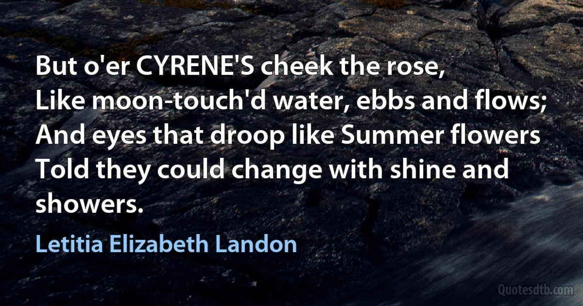 But o'er CYRENE'S cheek the rose,
Like moon-touch'd water, ebbs and flows;
And eyes that droop like Summer flowers
Told they could change with shine and showers. (Letitia Elizabeth Landon)