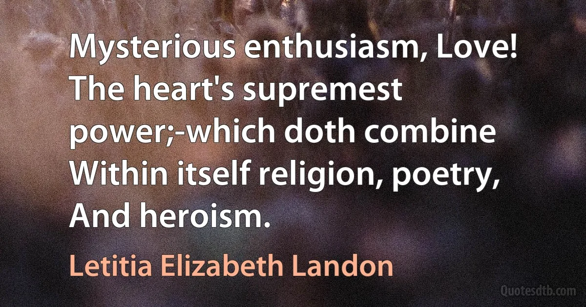 Mysterious enthusiasm, Love!
The heart's supremest power;-which doth combine
Within itself religion, poetry,
And heroism. (Letitia Elizabeth Landon)