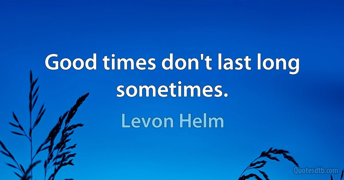 Good times don't last long sometimes. (Levon Helm)