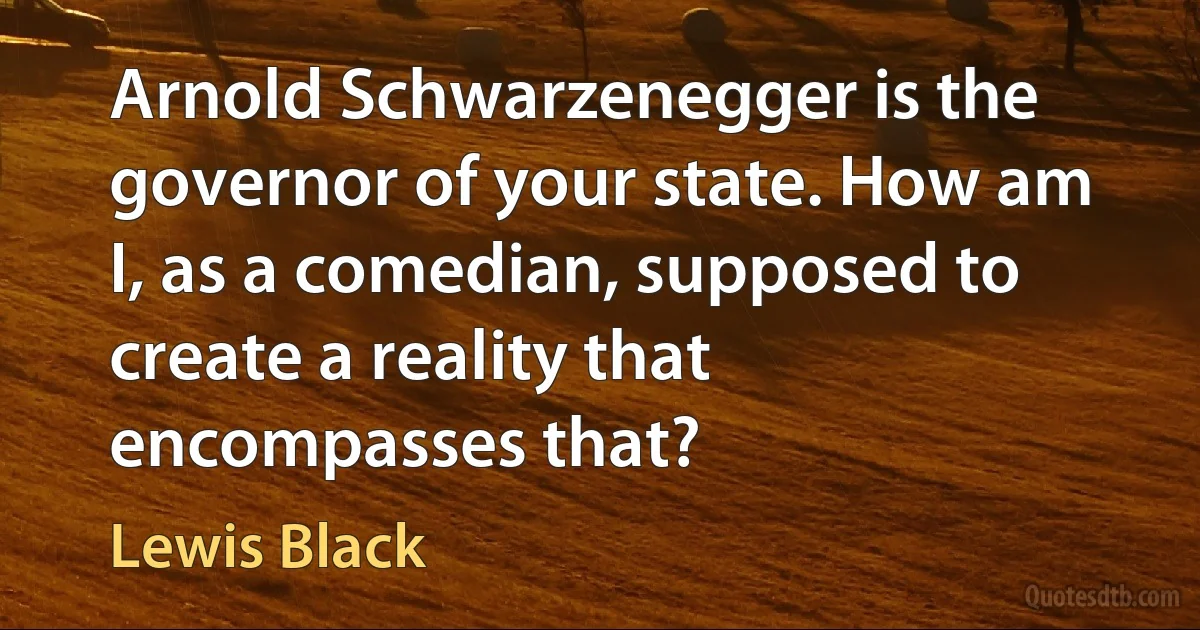 Arnold Schwarzenegger is the governor of your state. How am I, as a comedian, supposed to create a reality that encompasses that? (Lewis Black)