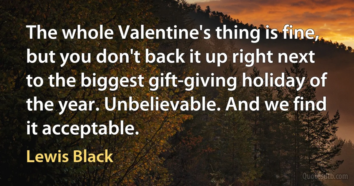 The whole Valentine's thing is fine, but you don't back it up right next to the biggest gift-giving holiday of the year. Unbelievable. And we find it acceptable. (Lewis Black)