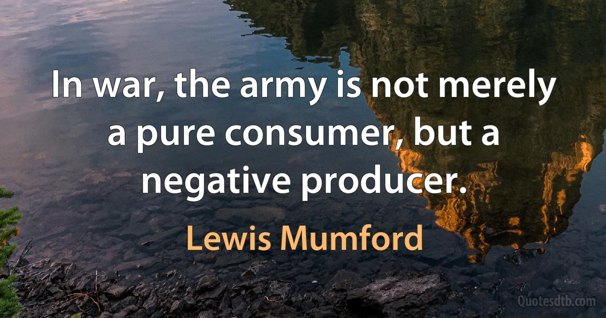 In war, the army is not merely a pure consumer, but a negative producer. (Lewis Mumford)