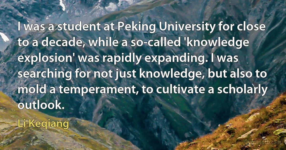 I was a student at Peking University for close to a decade, while a so-called 'knowledge explosion' was rapidly expanding. I was searching for not just knowledge, but also to mold a temperament, to cultivate a scholarly outlook. (Li Keqiang)