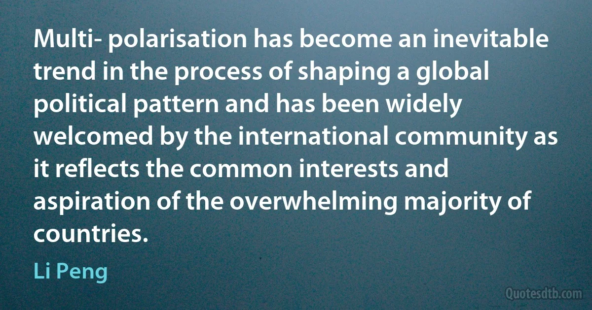 Multi- polarisation has become an inevitable trend in the process of shaping a global political pattern and has been widely welcomed by the international community as it reflects the common interests and aspiration of the overwhelming majority of countries. (Li Peng)