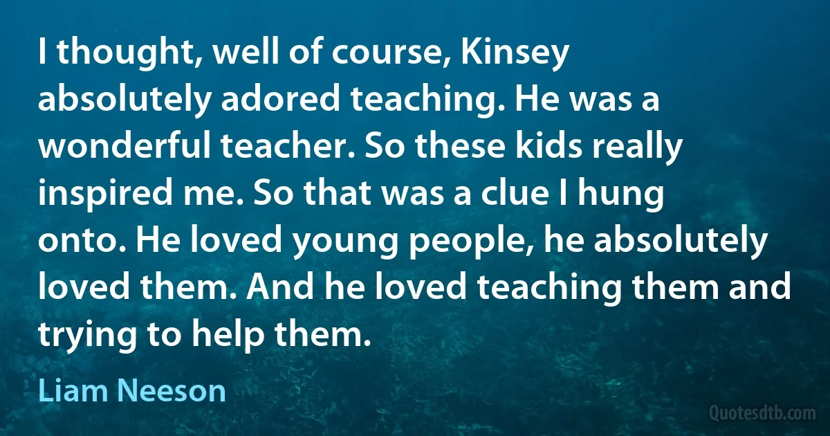 I thought, well of course, Kinsey absolutely adored teaching. He was a wonderful teacher. So these kids really inspired me. So that was a clue I hung onto. He loved young people, he absolutely loved them. And he loved teaching them and trying to help them. (Liam Neeson)