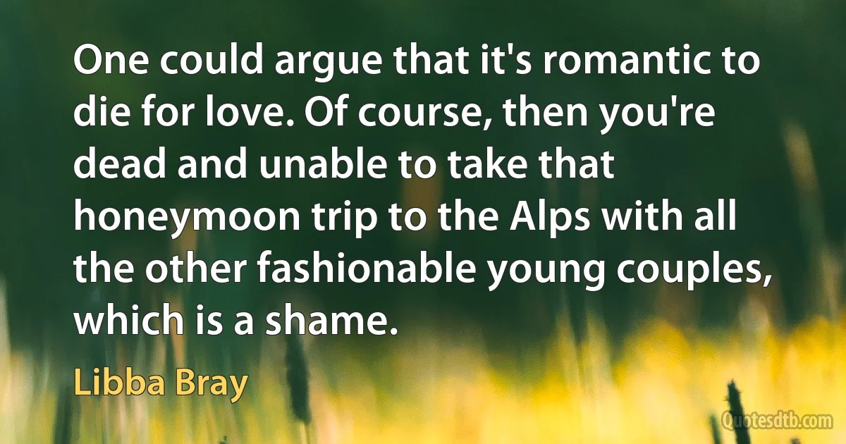 One could argue that it's romantic to die for love. Of course, then you're dead and unable to take that honeymoon trip to the Alps with all the other fashionable young couples, which is a shame. (Libba Bray)