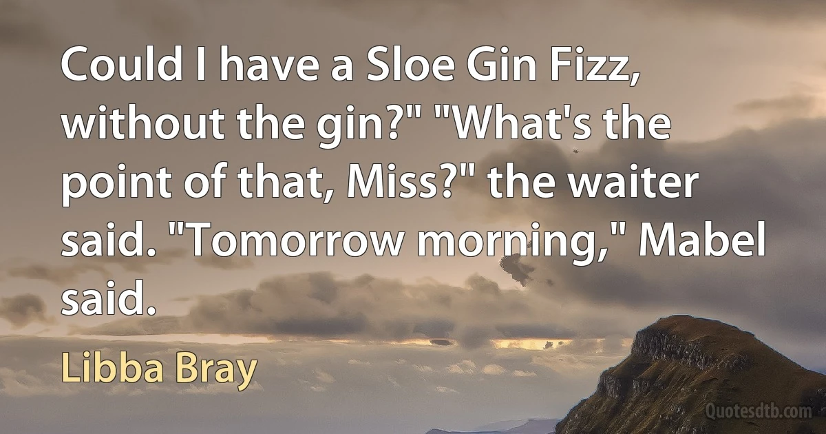 Could I have a Sloe Gin Fizz, without the gin?" "What's the point of that, Miss?" the waiter said. "Tomorrow morning," Mabel said. (Libba Bray)